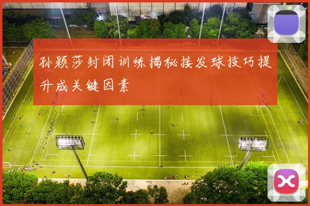 孙颖莎封闭训练揭秘接发球技巧提升成关键因素