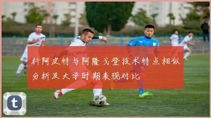 科阿皮特与阿隆戈登技术特点相似分析及大学时期表现对比