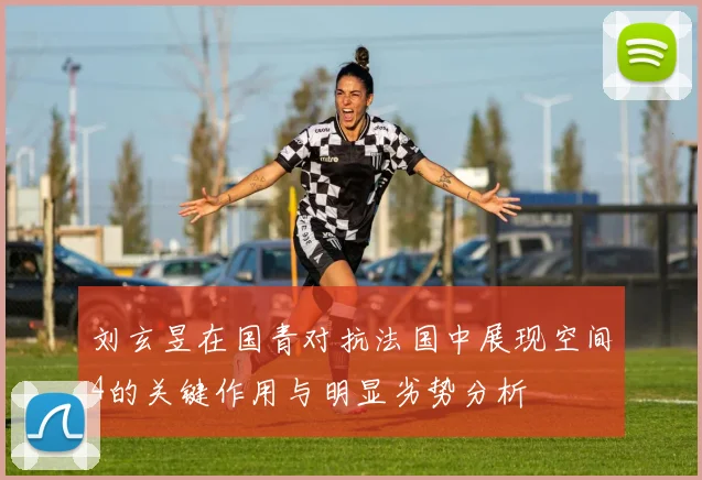 刘玄昱在国青对抗法国中展现空间4的关键作用与明显劣势分析