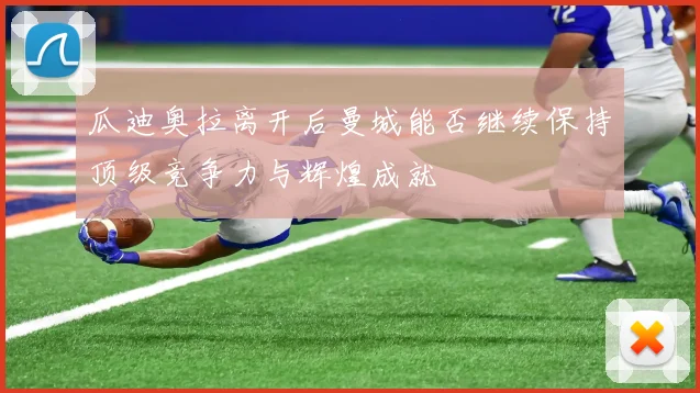 瓜迪奥拉离开后曼城能否继续保持顶级竞争力与辉煌成就