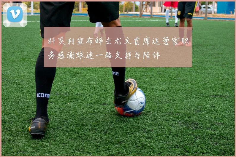 科莫利宣布辞去尤文首席运营官职务感谢球迷一路支持与陪伴