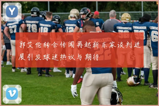 郭艾伦转会传闻再起新东家谈判进展引发球迷热议与期待
