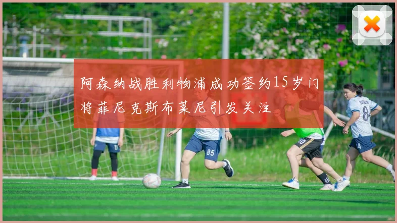 阿森纳战胜利物浦成功签约15岁门将菲尼克斯布莱尼引发关注