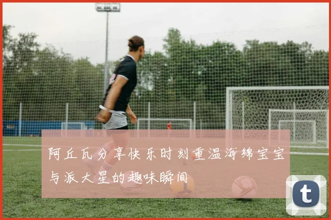 阿丘瓦分享快乐时刻重温海绵宝宝与派大星的趣味瞬间