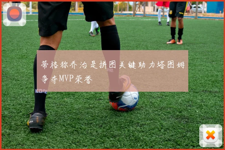 蒂格称乔治是拼图关键助力塔图姆争夺MVP荣誉