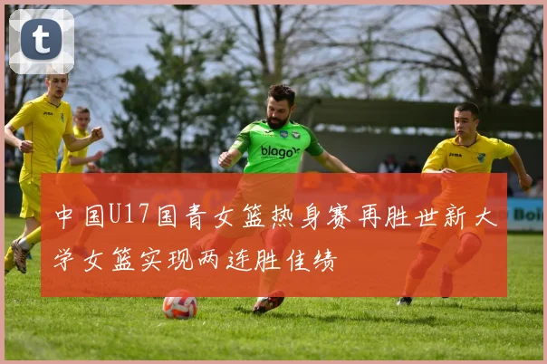 中国U17国青女篮热身赛再胜世新大学女篮实现两连胜佳绩