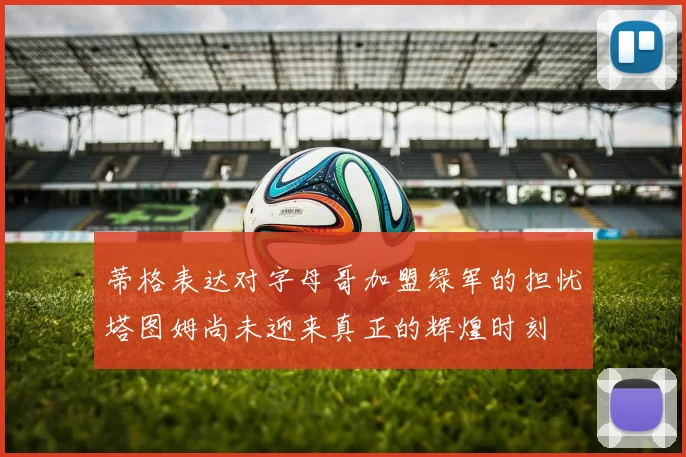 蒂格表达对字母哥加盟绿军的担忧塔图姆尚未迎来真正的辉煌时刻