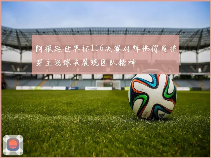 阿根廷世界杯116决赛对阵佛得角将穿主场球衣展现团队精神