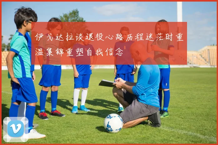 伊戈达拉谈退役心路历程迷茫时重温集锦重塑自我信念