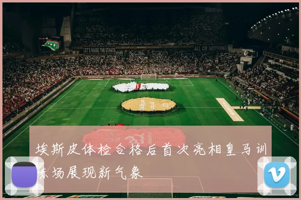 埃斯皮体检合格后首次亮相皇马训练场展现新气象