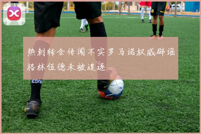 热刺转会传闻不实罗马诺权威辟谣格林伍德未被追逐