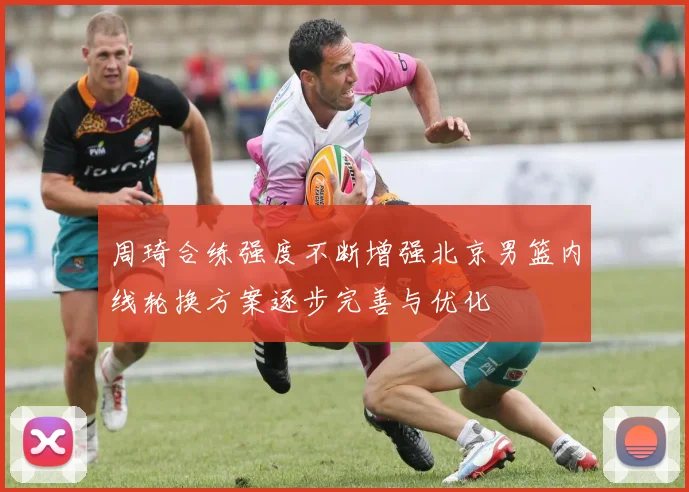 周琦合练强度不断增强北京男篮内线轮换方案逐步完善与优化