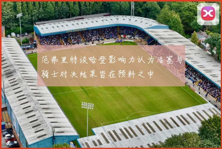 范弗里特谈哈登影响力认为活塞与骑士对决结果皆在预料之中