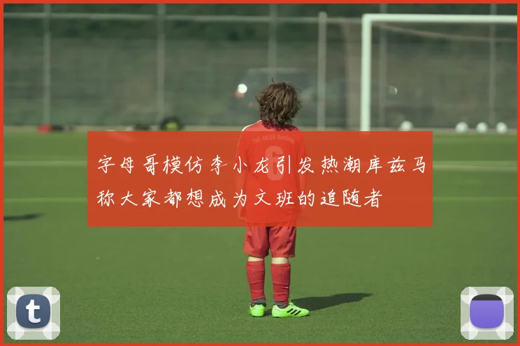 字母哥模仿李小龙引发热潮库兹马称大家都想成为文班的追随者