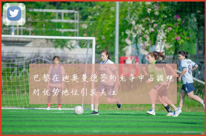 巴黎在迪奥曼德签约竞争中占据绝对优势地位引发关注