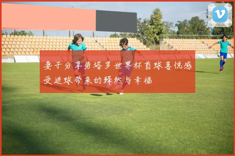 妻子分享劳塔罗世界杯首球喜悦感受进球带来的释然与幸福