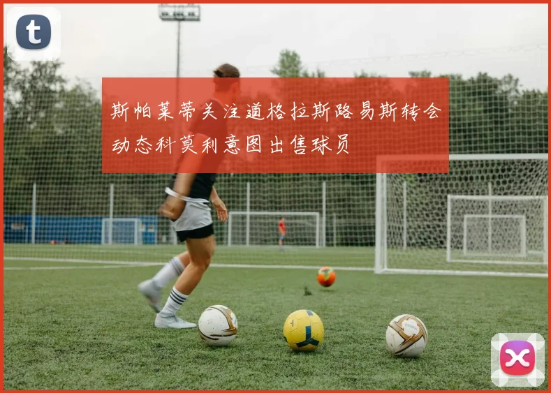 斯帕莱蒂关注道格拉斯路易斯转会动态科莫利意图出售球员
