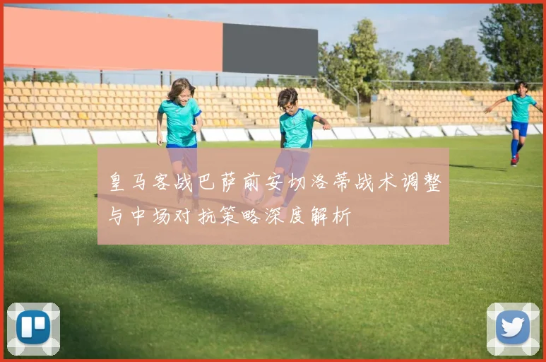 皇马客战巴萨前安切洛蒂战术调整与中场对抗策略深度解析