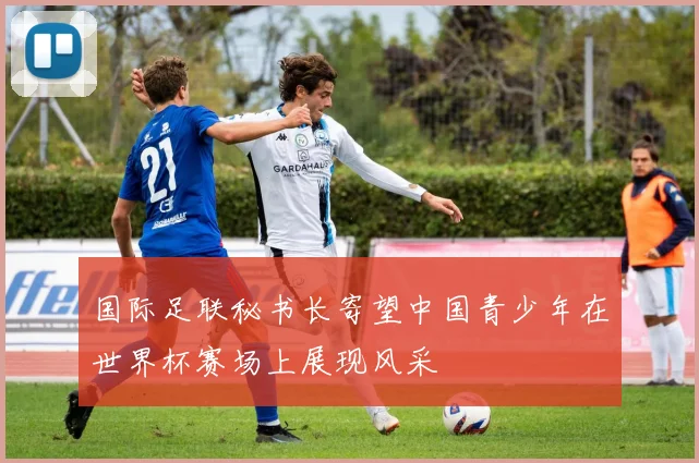 国际足联秘书长寄望中国青少年在世界杯赛场上展现风采
