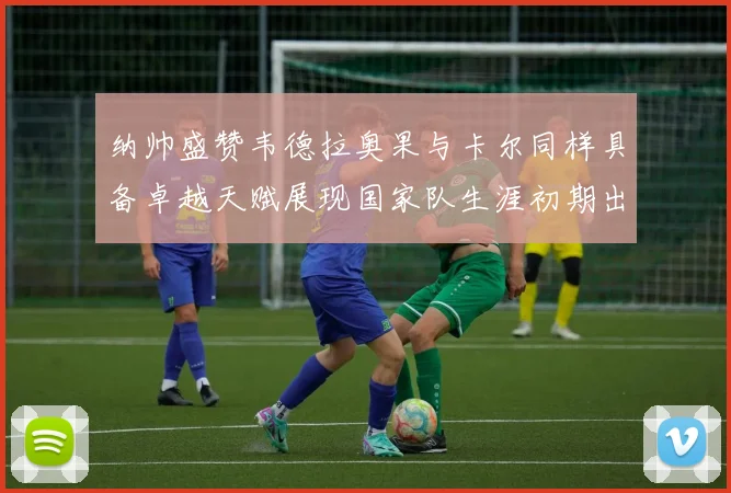 纳帅盛赞韦德拉奥果与卡尔同样具备卓越天赋展现国家队生涯初期出色表现