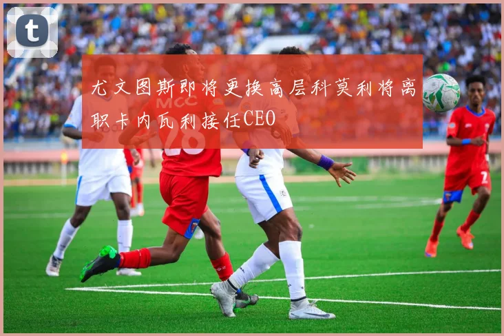 尤文图斯即将更换高层科莫利将离职卡内瓦利接任CEO
