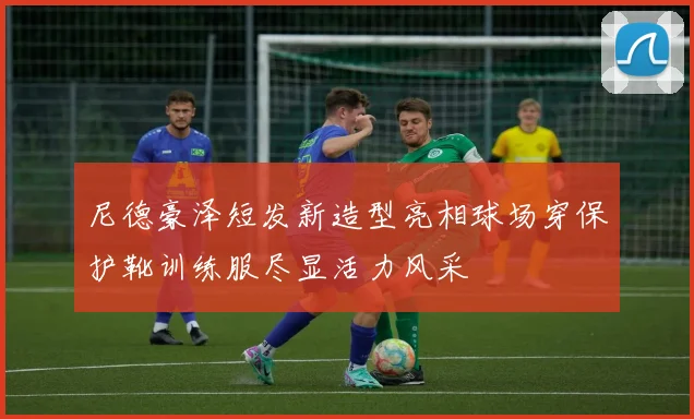 尼德豪泽短发新造型亮相球场穿保护靴训练服尽显活力风采