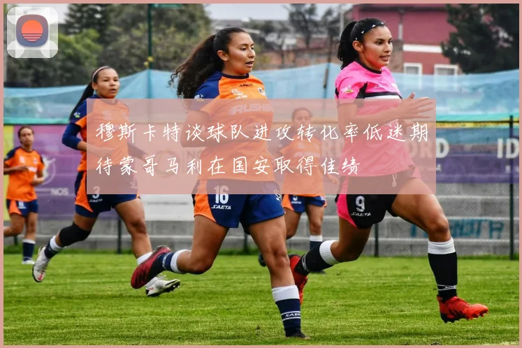 穆斯卡特谈球队进攻转化率低迷期待蒙哥马利在国安取得佳绩