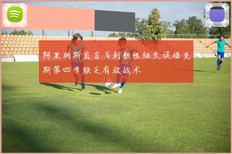 阿里纳斯直言马刺教练组失误福克斯第四节缺乏有效战术