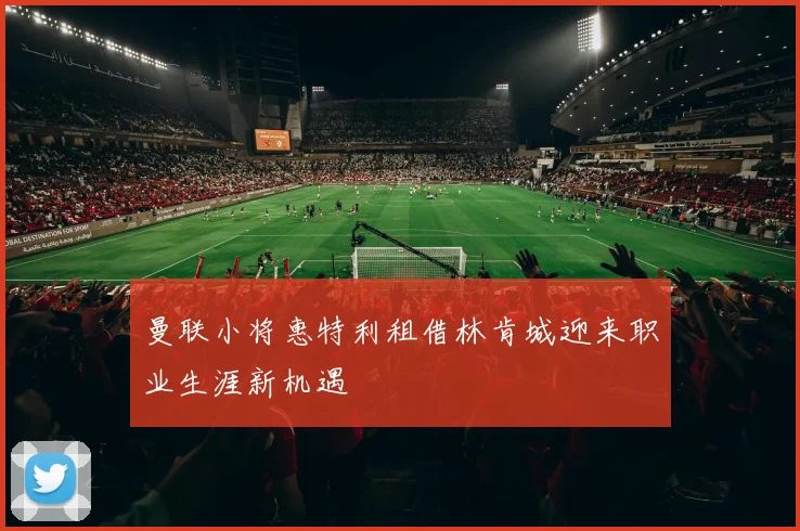 曼联小将惠特利租借林肯城迎来职业生涯新机遇