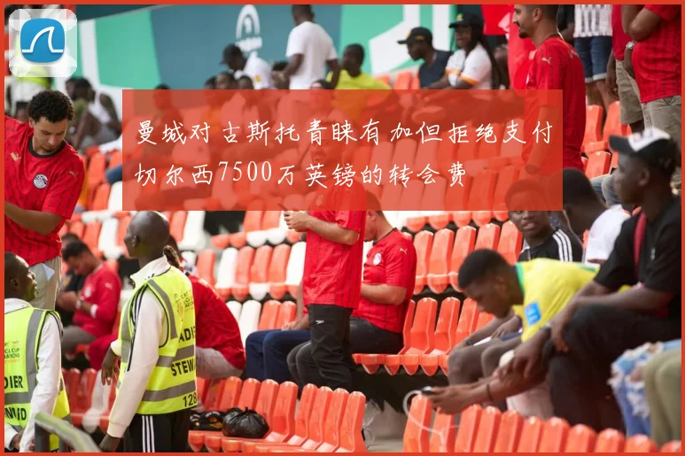 曼城对古斯托青睐有加但拒绝支付切尔西7500万英镑的转会费