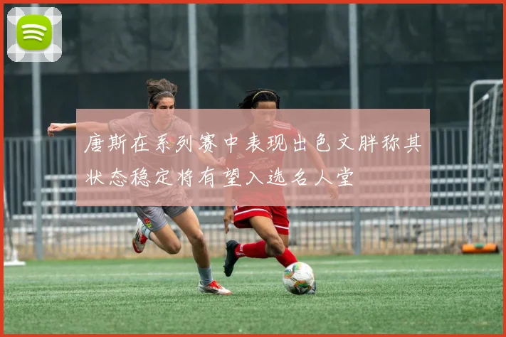 唐斯在系列赛中表现出色文胖称其状态稳定将有望入选名人堂