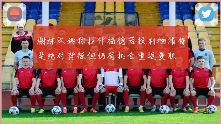 谢林汉姆称拉什福德若投利物浦将是绝对背叛但仍有机会重返曼联