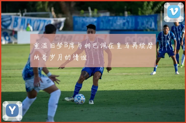 重温旧梦B席与姆巴佩在皇马再续摩纳哥岁月的情谊