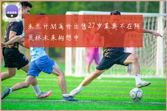 米兰计划高价出售27岁莱奥不在阿莫林未来构想中