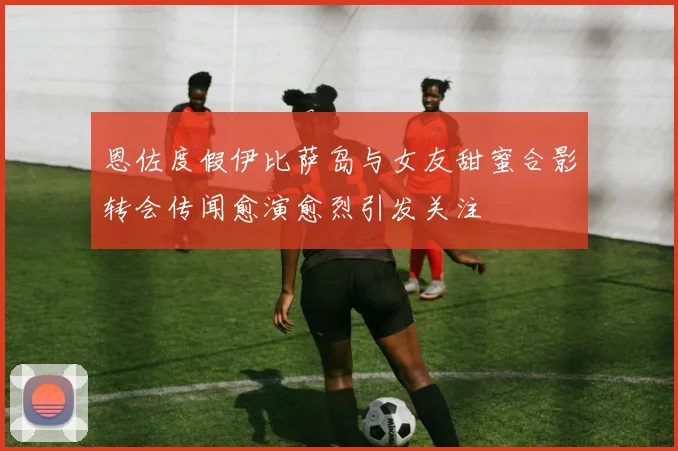 恩佐度假伊比萨岛与女友甜蜜合影转会传闻愈演愈烈引发关注